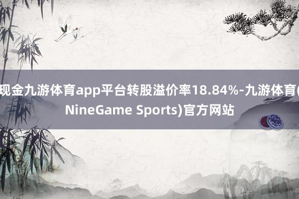 现金九游体育app平台转股溢价率18.84%-九游体育(NineGame Sports)官方网站