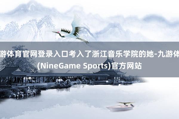 九游体育官网登录入口考入了浙江音乐学院的她-九游体育(NineGame Sports)官方网站