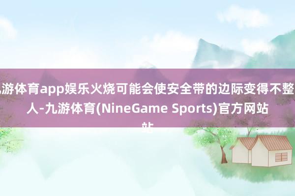九游体育app娱乐火烧可能会使安全带的边际变得不整王人-九游体育(NineGame Sports)官方网站