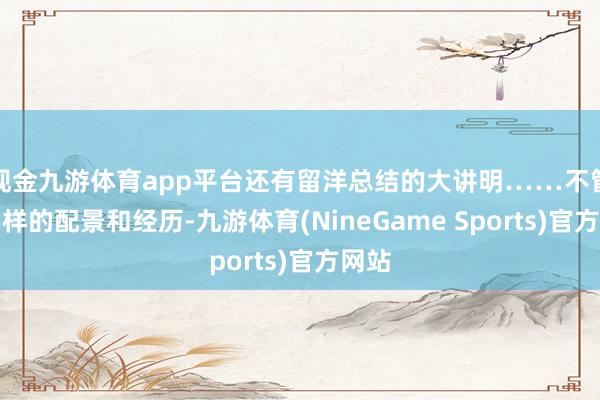 现金九游体育app平台还有留洋总结的大讲明……不管什么样的配景和经历-九游体育(NineGame Sports)官方网站