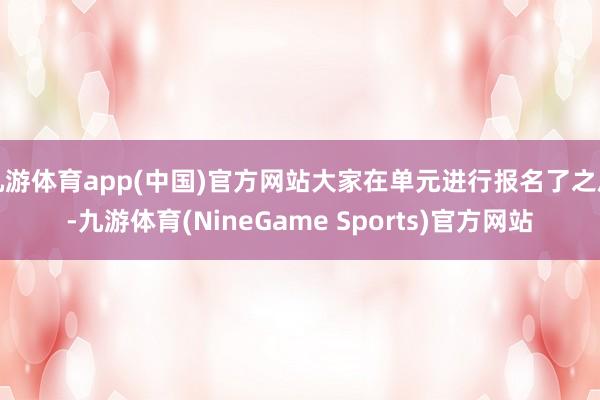 九游体育app(中国)官方网站大家在单元进行报名了之后-九游体育(NineGame Sports)官方网站