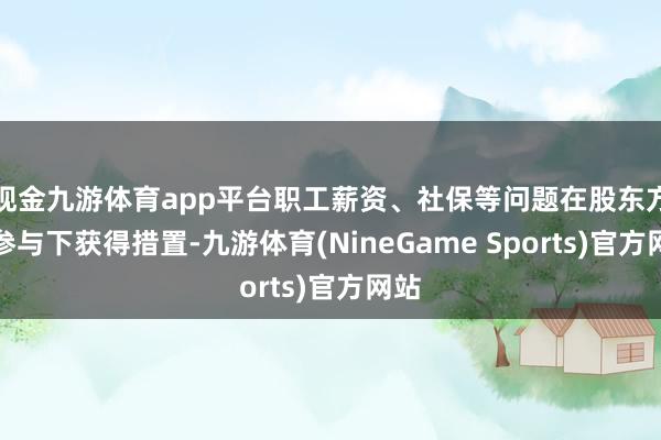 现金九游体育app平台职工薪资、社保等问题在股东方的参与下获得措置-九游体育(NineGame Sports)官方网站