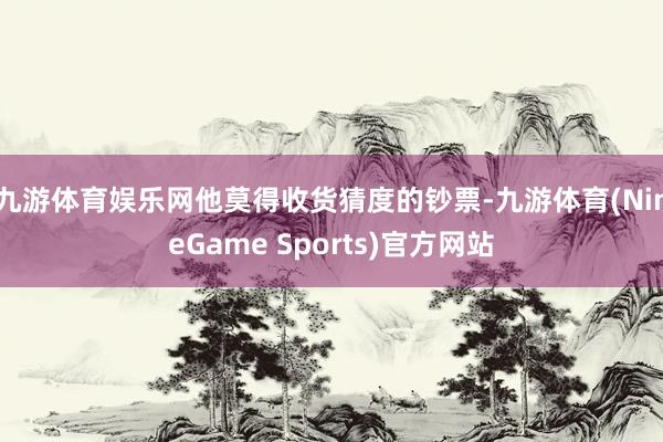 九游体育娱乐网他莫得收货猜度的钞票-九游体育(NineGame Sports)官方网站