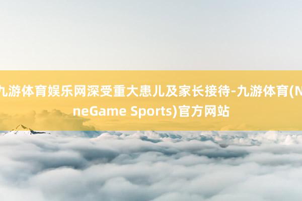 九游体育娱乐网深受重大患儿及家长接待-九游体育(NineGame Sports)官方网站