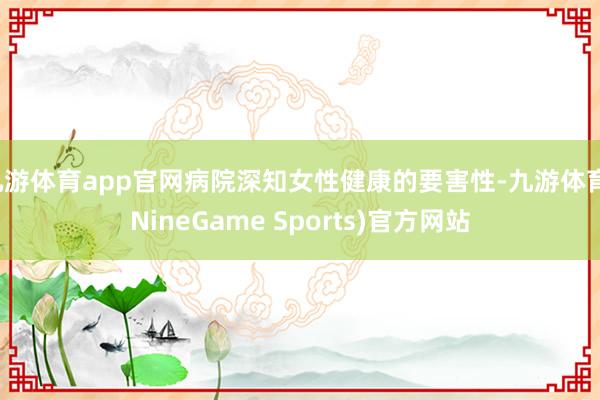 九游体育app官网病院深知女性健康的要害性-九游体育(NineGame Sports)官方网站