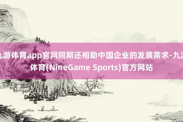 九游体育app官网同期还相助中国企业的发展需求-九游体育(NineGame Sports)官方网站