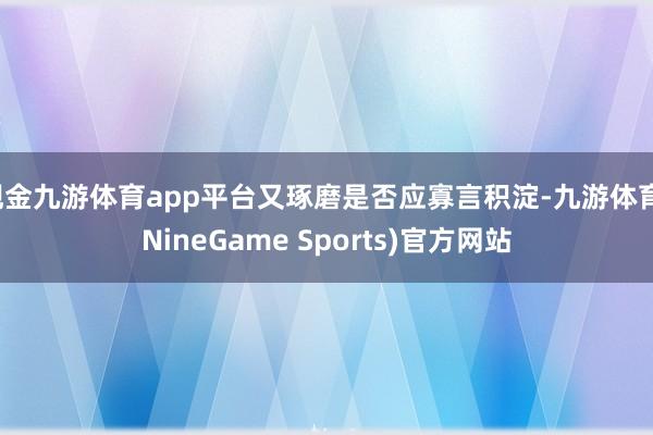 现金九游体育app平台又琢磨是否应寡言积淀-九游体育(NineGame Sports)官方网站
