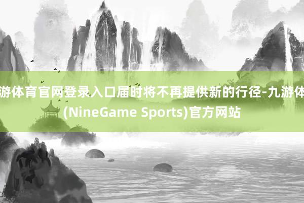 九游体育官网登录入口届时将不再提供新的行径-九游体育(NineGame Sports)官方网站