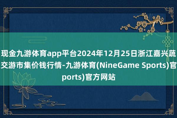 现金九游体育app平台2024年12月25日浙江嘉兴蔬菜批发交游市集价钱行情-九游体育(NineGame Sports)官方网站
