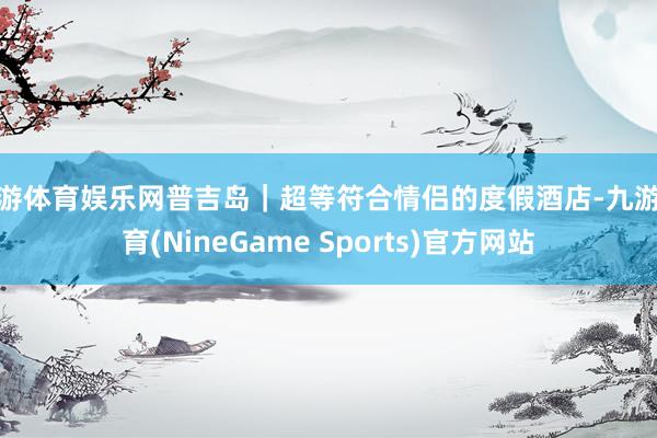 九游体育娱乐网普吉岛｜超等符合情侣的度假酒店-九游体育(NineGame Sports)官方网站