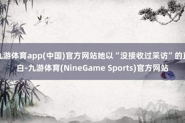 九游体育app(中国)官方网站她以“没接收过采访”的直白-九游体育(NineGame Sports)官方网站