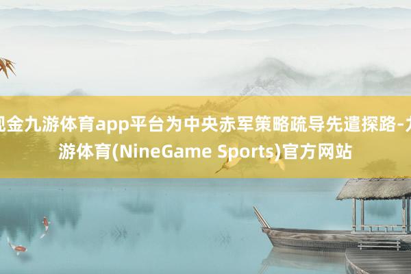 现金九游体育app平台为中央赤军策略疏导先遣探路-九游体育(NineGame Sports)官方网站