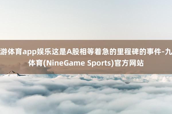 九游体育app娱乐这是A股相等着急的里程碑的事件-九游体育(NineGame Sports)官方网站