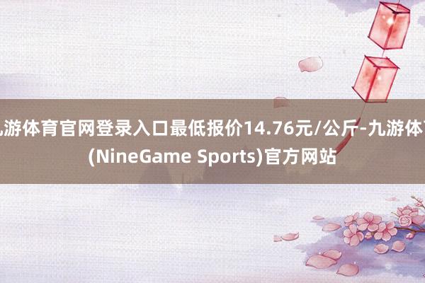 九游体育官网登录入口最低报价14.76元/公斤-九游体育(NineGame Sports)官方网站