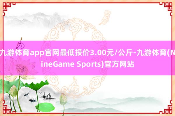 九游体育app官网最低报价3.00元/公斤-九游体育(NineGame Sports)官方网站