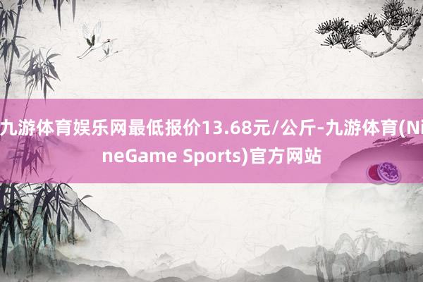 九游体育娱乐网最低报价13.68元/公斤-九游体育(NineGame Sports)官方网站