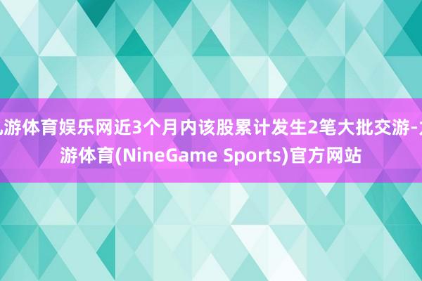 九游体育娱乐网近3个月内该股累计发生2笔大批交游-九游体育(NineGame Sports)官方网站