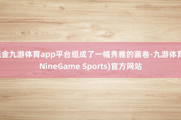 现金九游体育app平台组成了一幅秀雅的画卷-九游体育(NineGame Sports)官方网站
