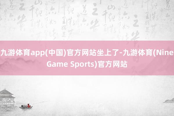 九游体育app(中国)官方网站坐上了-九游体育(NineGame Sports)官方网站