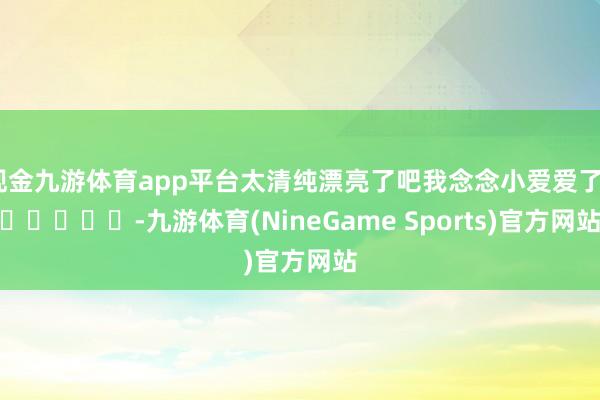 现金九游体育app平台太清纯漂亮了吧我念念小爱爱了❤️❤️❤️-九游体育(NineGame Sports)官方网站
