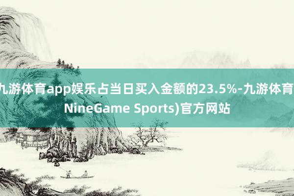 九游体育app娱乐占当日买入金额的23.5%-九游体育(NineGame Sports)官方网站
