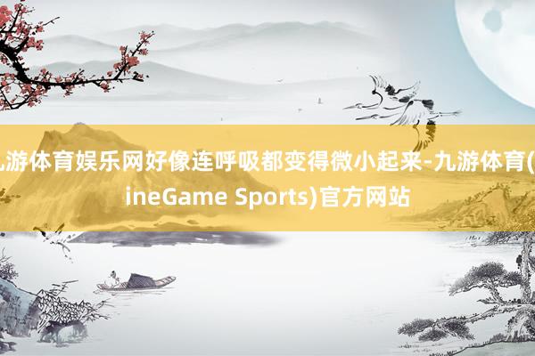 九游体育娱乐网好像连呼吸都变得微小起来-九游体育(NineGame Sports)官方网站