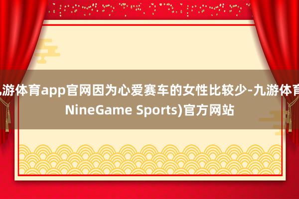 九游体育app官网因为心爱赛车的女性比较少-九游体育(NineGame Sports)官方网站