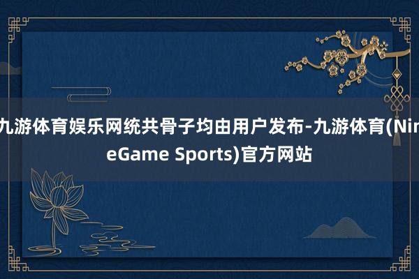 九游体育娱乐网统共骨子均由用户发布-九游体育(NineGame Sports)官方网站