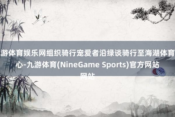九游体育娱乐网组织骑行宠爱者沿绿谈骑行至海湖体育中心-九游体育(NineGame Sports)官方网站