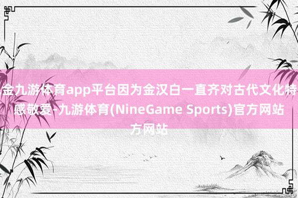 现金九游体育app平台因为金汉白一直齐对古代文化特等感敬爱-九游体育(NineGame Sports)官方网站