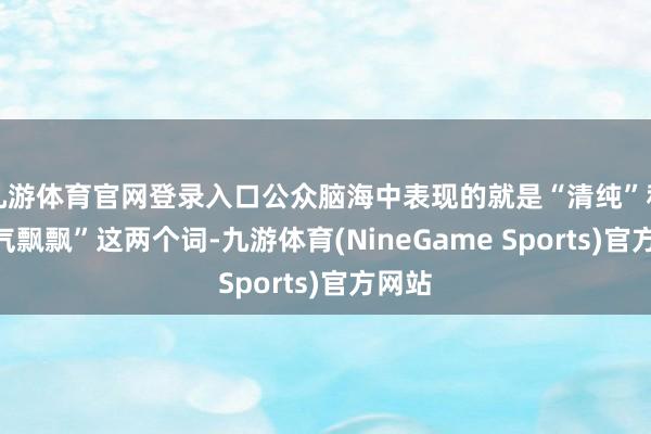 九游体育官网登录入口公众脑海中表现的就是“清纯”和“仙气飘飘”这两个词-九游体育(NineGame Sports)官方网站