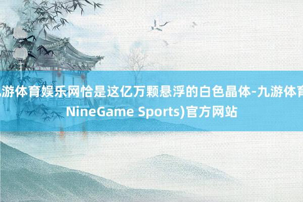 九游体育娱乐网恰是这亿万颗悬浮的白色晶体-九游体育(NineGame Sports)官方网站