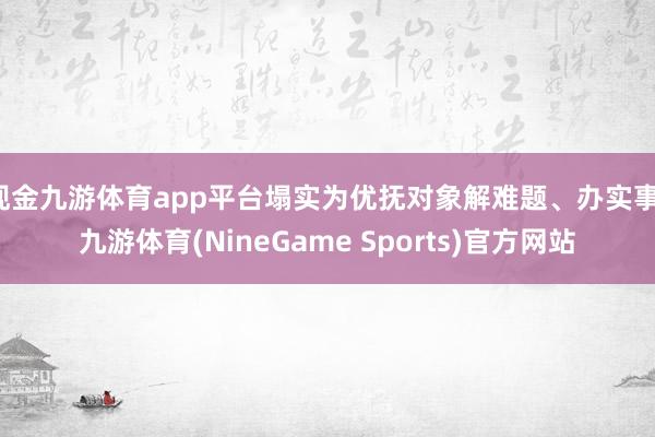 现金九游体育app平台塌实为优抚对象解难题、办实事-九游体育(NineGame Sports)官方网站
