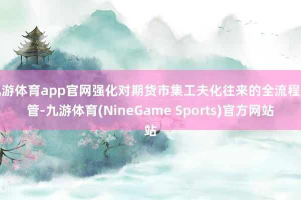九游体育app官网强化对期货市集工夫化往来的全流程监管-九游体育(NineGame Sports)官方网站