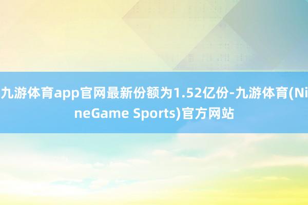 九游体育app官网最新份额为1.52亿份-九游体育(NineGame Sports)官方网站