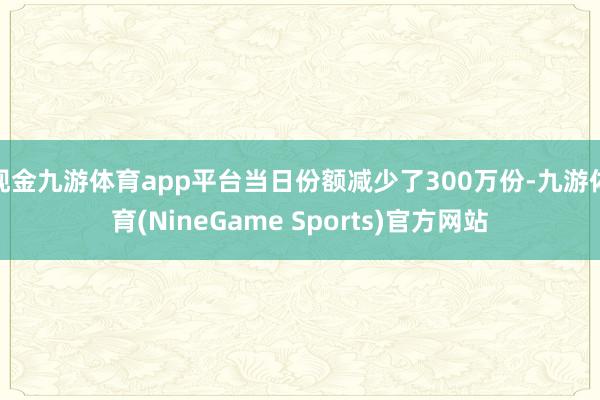 现金九游体育app平台当日份额减少了300万份-九游体育(NineGame Sports)官方网站