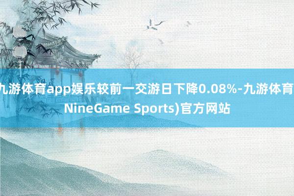 九游体育app娱乐较前一交游日下降0.08%-九游体育(NineGame Sports)官方网站