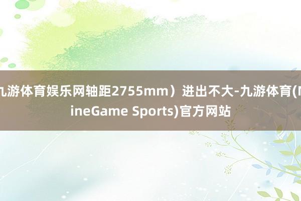 九游体育娱乐网轴距2755mm）进出不大-九游体育(NineGame Sports)官方网站