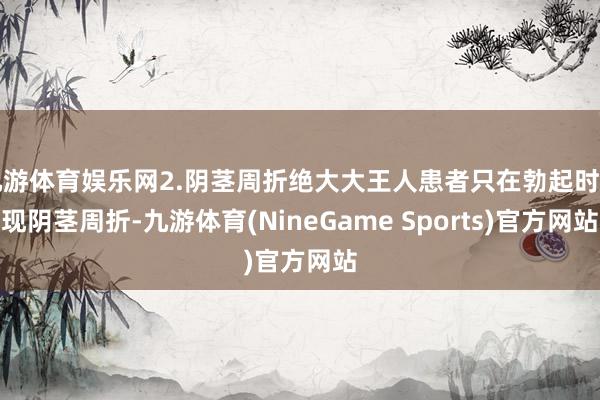 九游体育娱乐网2.阴茎周折绝大大王人患者只在勃起时出现阴茎周折-九游体育(NineGame Sports)官方网站