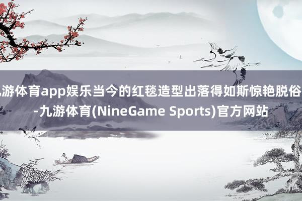 九游体育app娱乐当今的红毯造型出落得如斯惊艳脱俗了-九游体育(NineGame Sports)官方网站