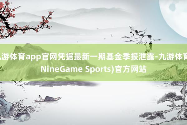 九游体育app官网凭据最新一期基金季报泄露-九游体育(NineGame Sports)官方网站
