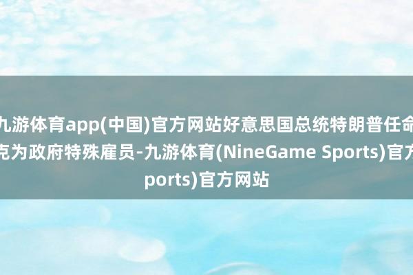九游体育app(中国)官方网站好意思国总统特朗普任命马斯克为政府特殊雇员-九游体育(NineGame Sports)官方网站