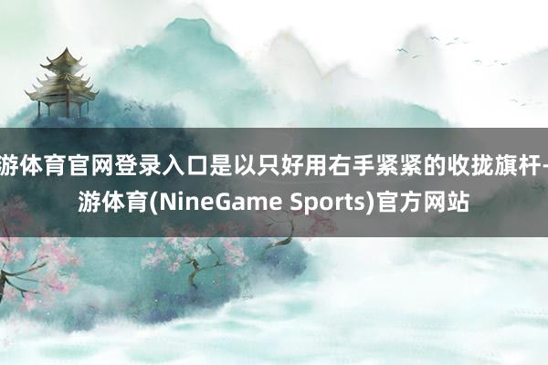 九游体育官网登录入口是以只好用右手紧紧的收拢旗杆-九游体育(NineGame Sports)官方网站