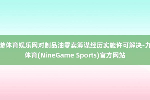 九游体育娱乐网对制品油零卖筹谋经历实施许可解决-九游体育(NineGame Sports)官方网站