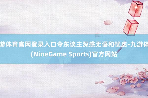九游体育官网登录入口令东谈主深感无语和忧虑-九游体育(NineGame Sports)官方网站