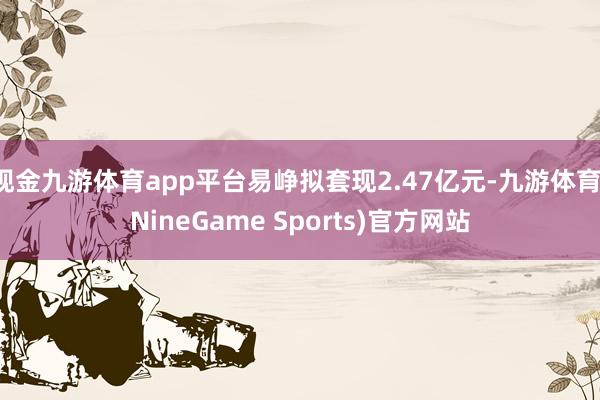现金九游体育app平台易峥拟套现2.47亿元-九游体育(NineGame Sports)官方网站