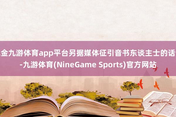现金九游体育app平台另据媒体征引音书东谈主士的话说-九游体育(NineGame Sports)官方网站