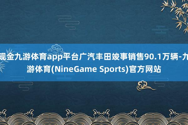 现金九游体育app平台广汽丰田竣事销售90.1万辆-九游体育(NineGame Sports)官方网站
