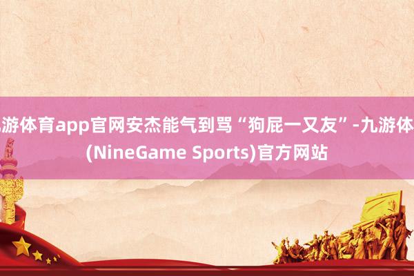 九游体育app官网安杰能气到骂“狗屁一又友”-九游体育(NineGame Sports)官方网站