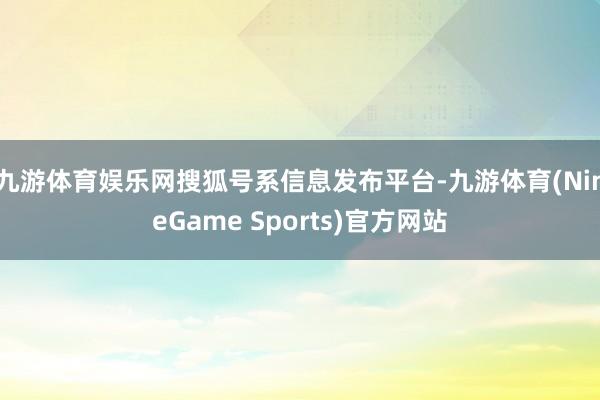 九游体育娱乐网搜狐号系信息发布平台-九游体育(NineGame Sports)官方网站